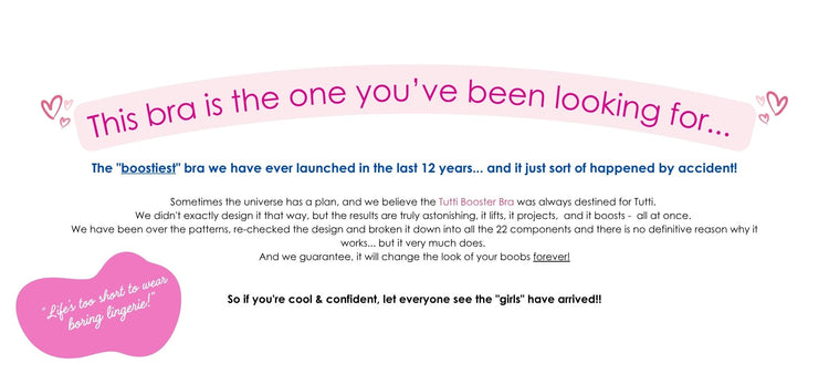 This bra is the one you’ve been looking for...
The "boostiest" bra we have ever launched in the last 12 years...
and it just sort of happened by accident!
Sometimes the universe has a plan, and we believe the Tutti Booster Bra was always destined for Tutti.
We didn't exactly design it that way, but the results are truly astonishing, it lifts, it projects, and it boosts - all at once.
We have been over the patterns, re-checked the design and broken it down into all the 22 components and there is no definit