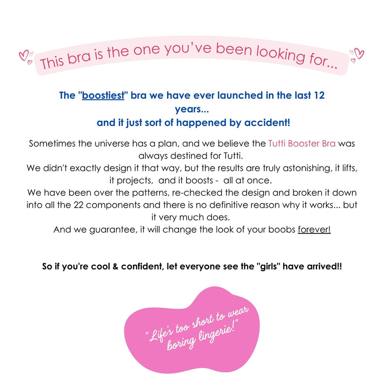 This bra is the one you’ve been looking for...
The "boostiest" bra we have ever launched in the last 12 years...
and it just sort of happened by accident!
Sometimes the universe has a plan, and we believe the Tutti Booster Bra was always destined for Tutti.
We didn't exactly design it that way, but the results are truly astonishing, it lifts, it projects, and it boosts - all at once.
We have been over the patterns, re-checked the design and broken it down into all the 22 components and there is no definit